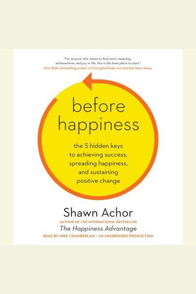 Before happiness [electronic resource] : the 5 hidden keys to achieving success, spreading happiness, and sustaining positive change / by Shawn Achor.