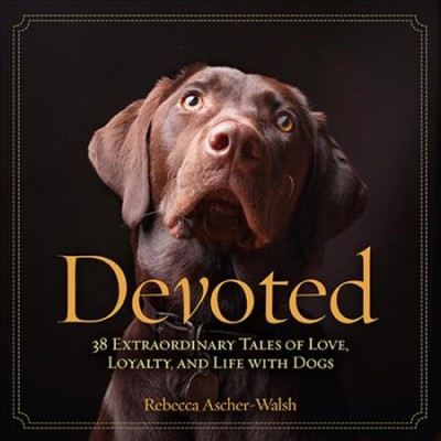 Devoted : 38 extraordinary tales of love, loyalty, and life with dogs / Rebecca Ascher-Walsh.