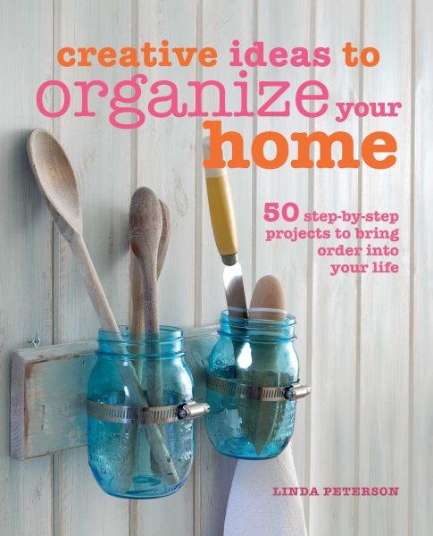 Creative ideas to organize you home : 50 step-by-step projects to bring order into your life / Linda Peterson.