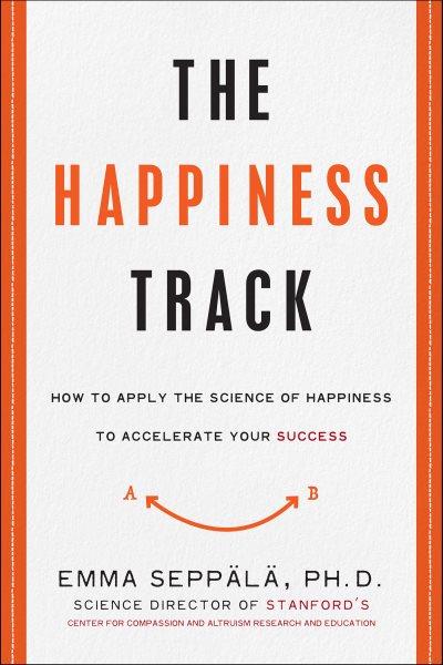 The happiness track : how to apply the science of happiness to accelerate your success / Emma Seppälä, Ph.D.